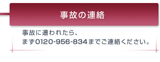 事故の連絡 事故に遭われたら、まず0120-956-834までご連絡ください。